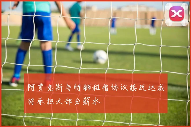 阿贾克斯与特狮租借协议接近达成将承担大部分薪水