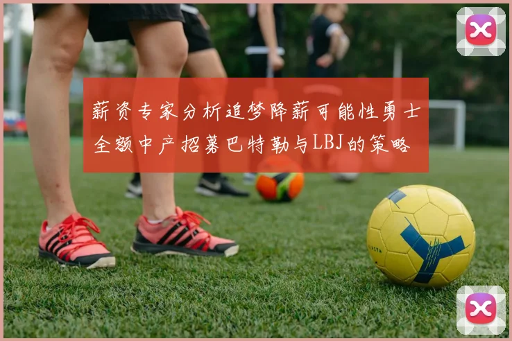 薪资专家分析追梦降薪可能性勇士全额中产招募巴特勒与LBJ的策略