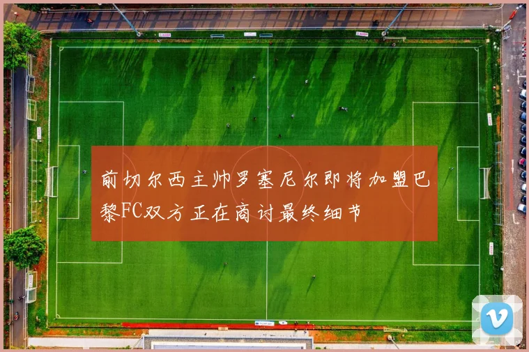 前切尔西主帅罗塞尼尔即将加盟巴黎FC双方正在商讨最终细节