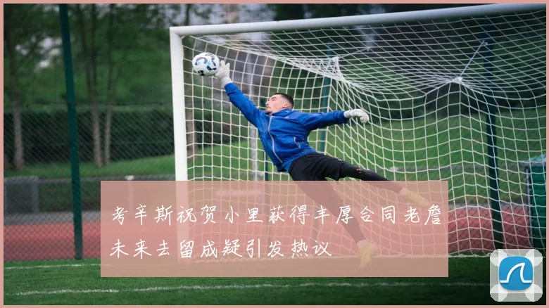 考辛斯祝贺小里获得丰厚合同老詹未来去留成疑引发热议