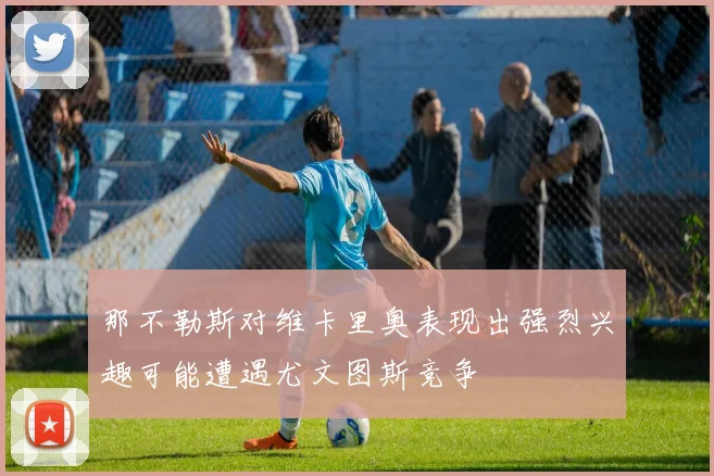那不勒斯对维卡里奥表现出强烈兴趣可能遭遇尤文图斯竞争