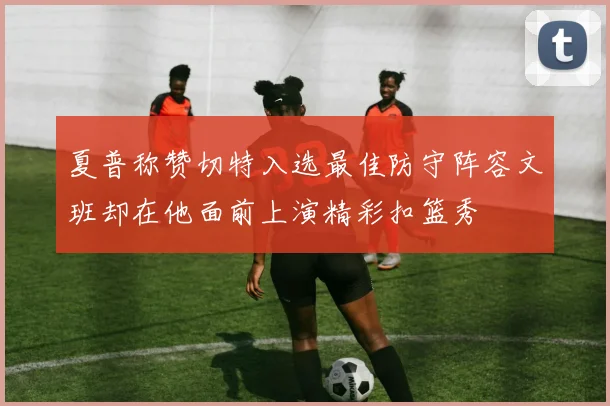 夏普称赞切特入选最佳防守阵容文班却在他面前上演精彩扣篮秀