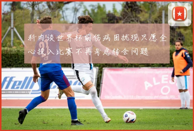 科内谈世界杯前伤病困扰现只愿全心投入比赛不再考虑转会问题