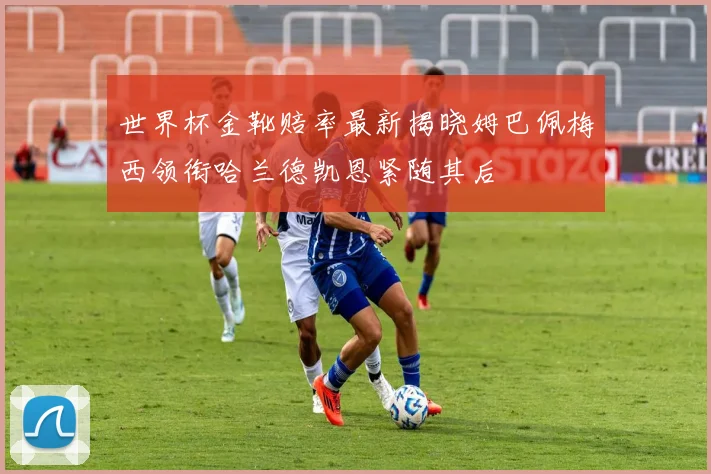 世界杯金靴赔率最新揭晓姆巴佩梅西领衔哈兰德凯恩紧随其后