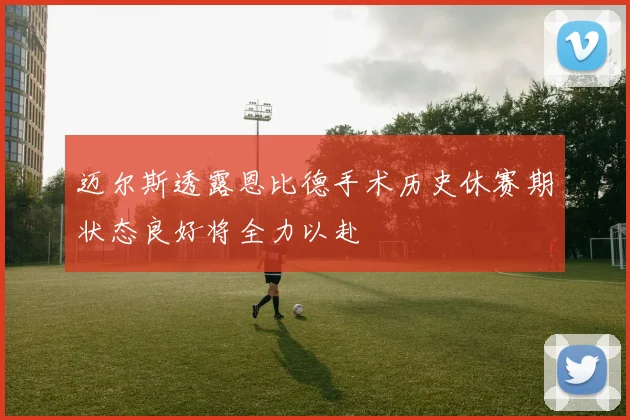 迈尔斯透露恩比德手术历史休赛期状态良好将全力以赴