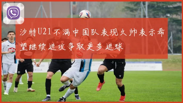 沙特U21不满中国队表现久帅表示希望继续进攻争取更多进球