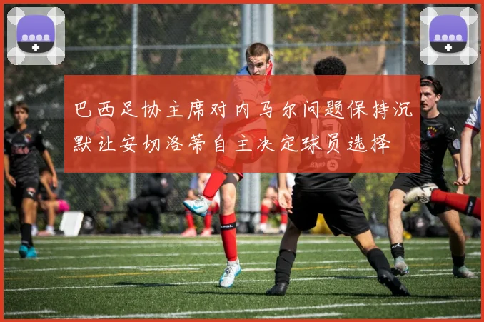 巴西足协主席对内马尔问题保持沉默让安切洛蒂自主决定球员选择