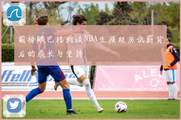 前榜眼巴格利谈NBA生涯经历低薪背后的成长与坚持