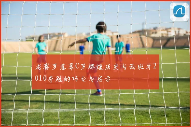 龙赛罗落幕C罗辉煌历史与西班牙2010夺冠的巧合与启示