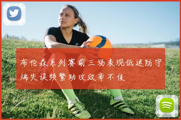 布伦森系列赛前三场表现低迷防守端失误频繁助攻效率不佳