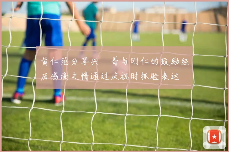 黄仁范分享兴慜哥与刚仁的鼓励经历感谢之情通过庆祝时抓脸表达